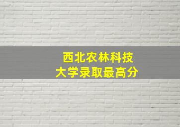 西北农林科技大学录取最高分