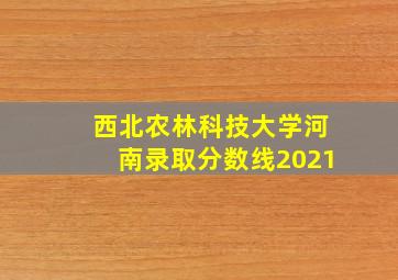 西北农林科技大学河南录取分数线2021