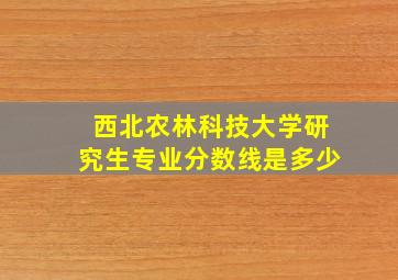 西北农林科技大学研究生专业分数线是多少