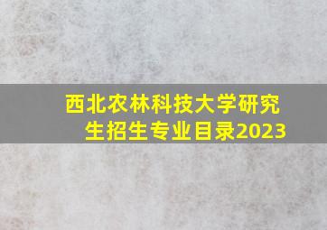 西北农林科技大学研究生招生专业目录2023