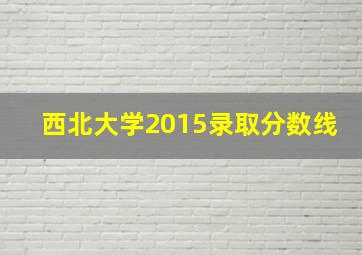 西北大学2015录取分数线