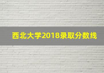 西北大学2018录取分数线