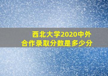 西北大学2020中外合作录取分数是多少分