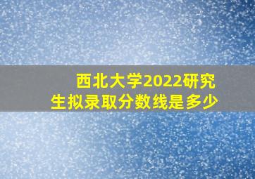 西北大学2022研究生拟录取分数线是多少