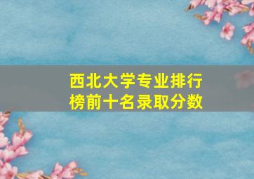 西北大学专业排行榜前十名录取分数