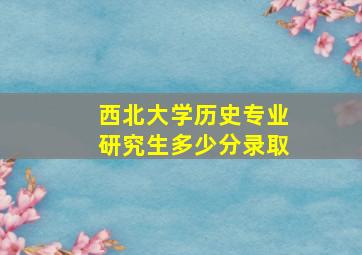 西北大学历史专业研究生多少分录取