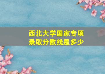 西北大学国家专项录取分数线是多少