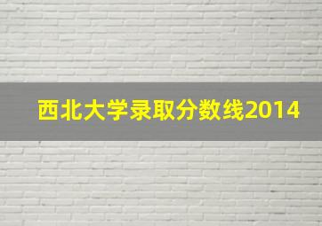 西北大学录取分数线2014