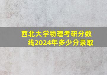 西北大学物理考研分数线2024年多少分录取