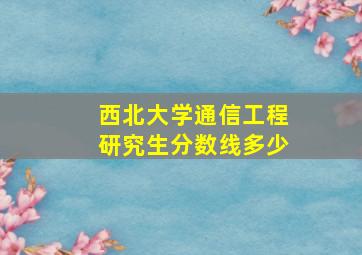 西北大学通信工程研究生分数线多少