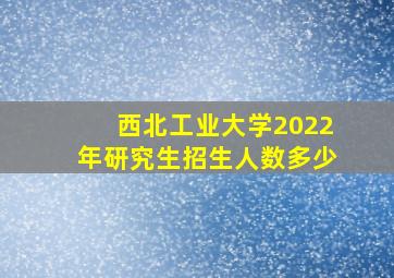 西北工业大学2022年研究生招生人数多少