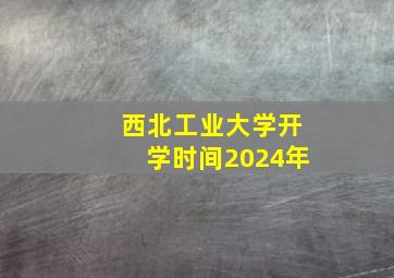 西北工业大学开学时间2024年