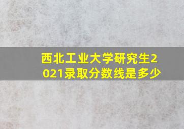 西北工业大学研究生2021录取分数线是多少