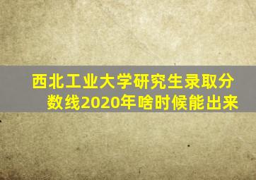 西北工业大学研究生录取分数线2020年啥时候能出来