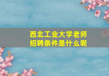 西北工业大学老师招聘条件是什么呢