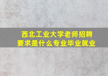 西北工业大学老师招聘要求是什么专业毕业就业