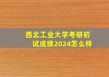 西北工业大学考研初试成绩2024怎么样