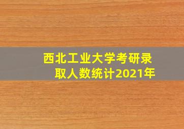 西北工业大学考研录取人数统计2021年