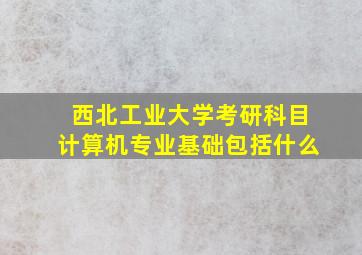 西北工业大学考研科目计算机专业基础包括什么