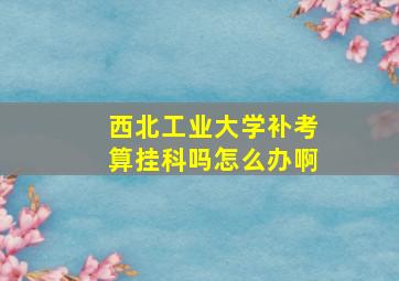 西北工业大学补考算挂科吗怎么办啊