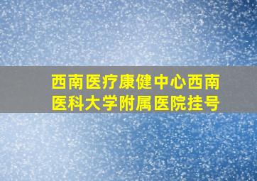 西南医疗康健中心西南医科大学附属医院挂号