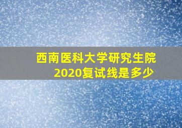 西南医科大学研究生院2020复试线是多少