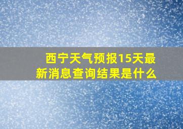 西宁天气预报15天最新消息查询结果是什么