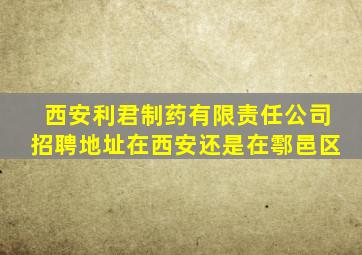 西安利君制药有限责任公司招聘地址在西安还是在鄠邑区