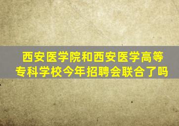 西安医学院和西安医学高等专科学校今年招聘会联合了吗