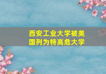 西安工业大学被美国列为特高危大学