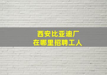 西安比亚迪厂在哪里招聘工人