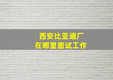 西安比亚迪厂在哪里面试工作