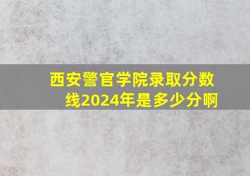 西安警官学院录取分数线2024年是多少分啊