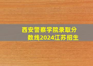 西安警察学院录取分数线2024江苏招生