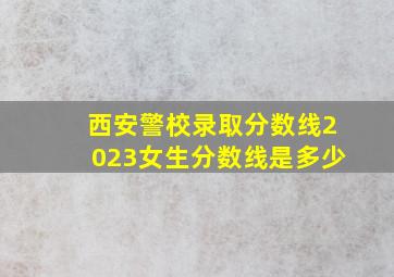 西安警校录取分数线2023女生分数线是多少