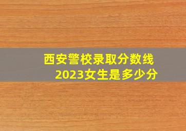 西安警校录取分数线2023女生是多少分