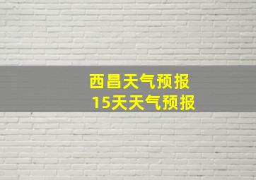 西昌天气预报15天天气预报