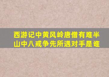 西游记中黄风岭唐僧有难半山中八戒争先所遇对手是谁