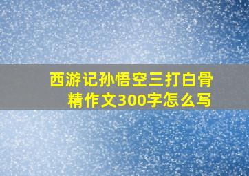 西游记孙悟空三打白骨精作文300字怎么写