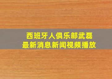 西班牙人俱乐部武磊最新消息新闻视频播放