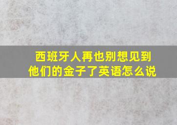 西班牙人再也别想见到他们的金子了英语怎么说