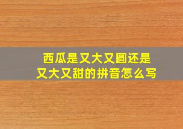 西瓜是又大又圆还是又大又甜的拼音怎么写