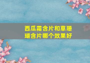 西瓜霜含片和草珊瑚含片哪个效果好