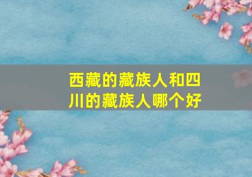 西藏的藏族人和四川的藏族人哪个好