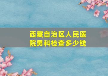 西藏自治区人民医院男科检查多少钱