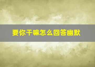 要你干嘛怎么回答幽默