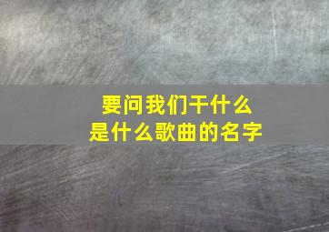 要问我们干什么是什么歌曲的名字