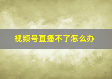 视频号直播不了怎么办