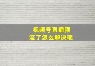 视频号直播限流了怎么解决呢