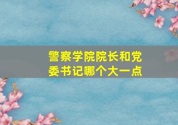 警察学院院长和党委书记哪个大一点